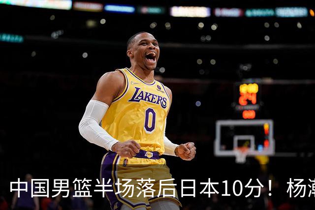 中国男篮半场落后日本10分！杨瀚森5分，胡金秋8分，贺希宁10分