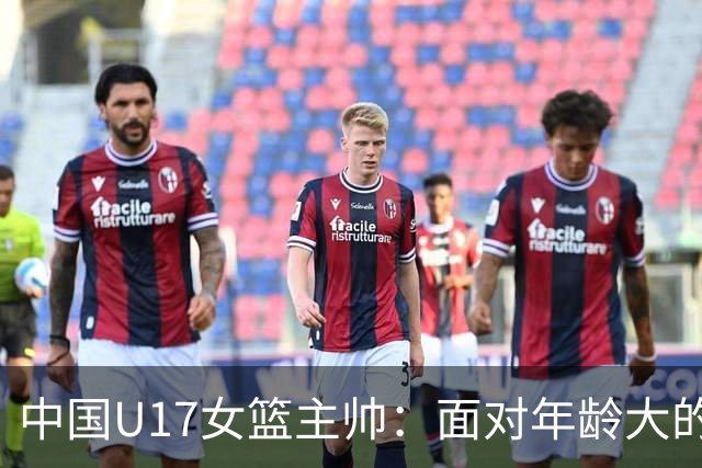 中国U17女篮主帅：面对年龄大的职业俱乐部 队员们打出了团队篮球